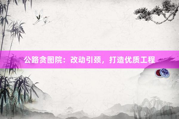 公路贪图院：改动引颈，打造优质工程